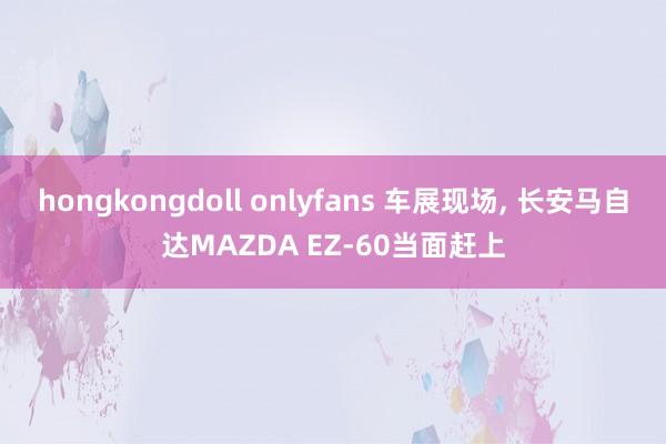 hongkongdoll onlyfans 车展现场, 长安马自达MAZDA EZ-60当面赶上