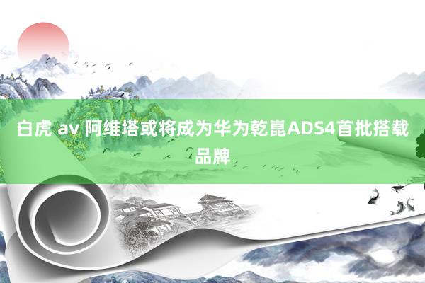 白虎 av 阿维塔或将成为华为乾崑ADS4首批搭载品牌