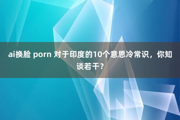 ai换脸 porn 对于印度的10个意思冷常识，你知谈若干？
