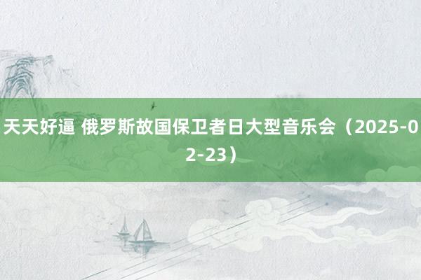 天天好逼 俄罗斯故国保卫者日大型音乐会（2025-02-23）