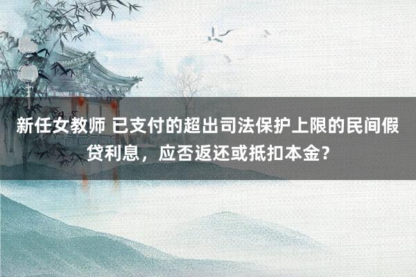 新任女教师 已支付的超出司法保护上限的民间假贷利息，应否返还或抵扣本金？