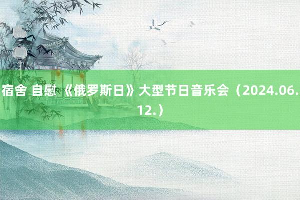 宿舍 自慰 《俄罗斯日》大型节日音乐会（2024.06.12.）