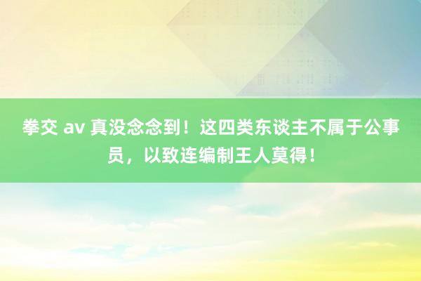 拳交 av 真没念念到！这四类东谈主不属于公事员，以致连编制王人莫得！