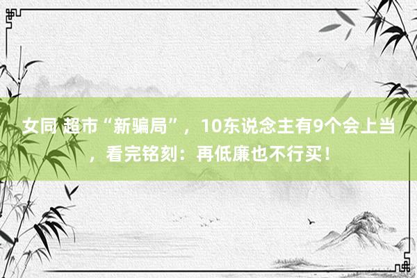 女同 超市“新骗局”，10东说念主有9个会上当，看完铭刻：再低廉也不行买！