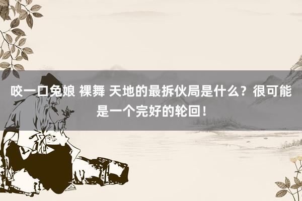 咬一口兔娘 裸舞 天地的最拆伙局是什么？很可能是一个完好的轮回！