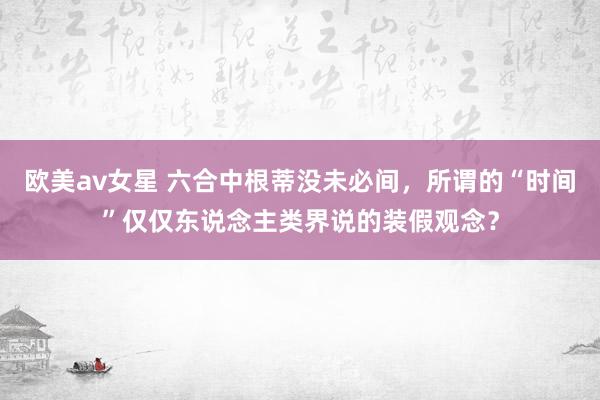 欧美av女星 六合中根蒂没未必间，所谓的“时间”仅仅东说念主类界说的装假观念？