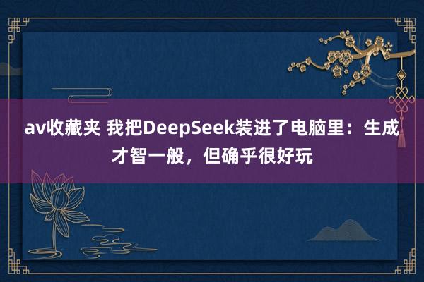av收藏夹 我把DeepSeek装进了电脑里：生成才智一般，但确乎很好玩
