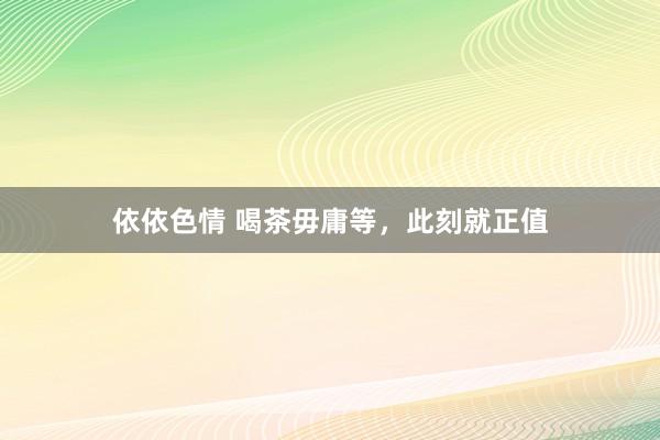 依依色情 喝茶毋庸等，此刻就正值