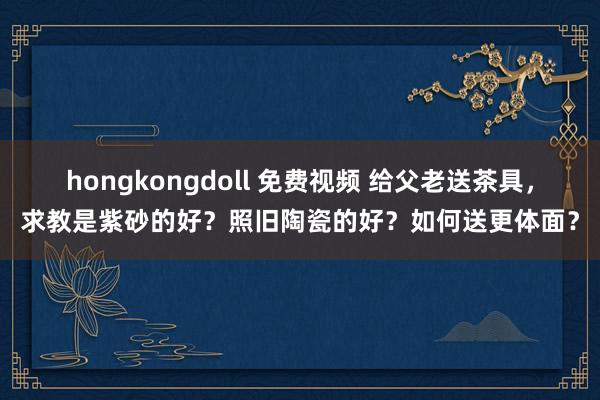 hongkongdoll 免费视频 给父老送茶具，求教是紫砂的好？照旧陶瓷的好？如何送更体面？