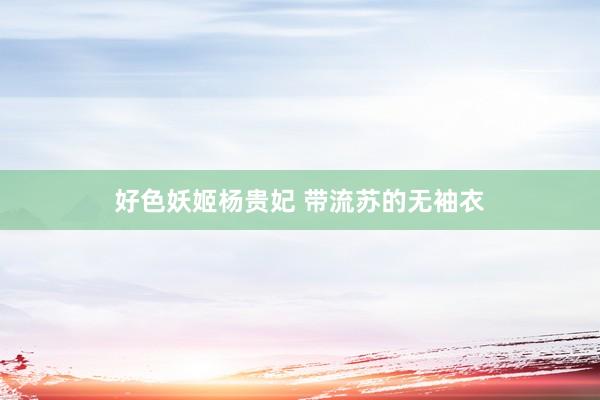 好色妖姬杨贵妃 带流苏的无袖衣