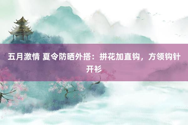 五月激情 夏令防晒外搭：拼花加直钩，方领钩针开衫