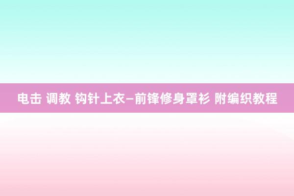 电击 调教 钩针上衣—前锋修身罩衫 附编织教程