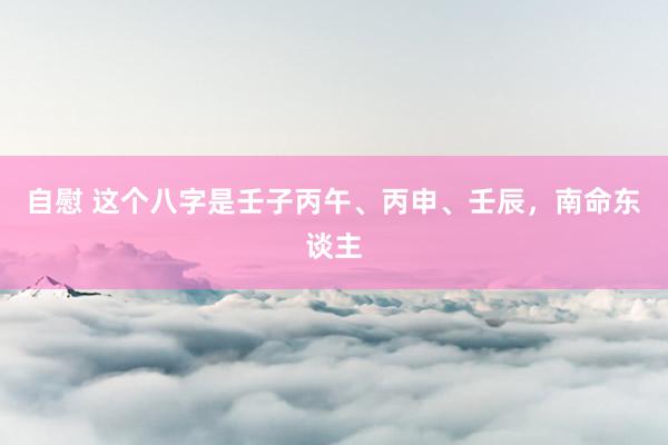 自慰 这个八字是壬子丙午、丙申、壬辰,南命东谈主