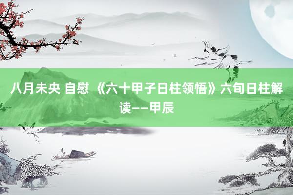 八月未央 自慰 《六十甲子日柱领悟》六旬日柱解读——甲辰