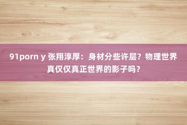 91porn y 张翔淳厚：身材分些许层？物理世界真仅仅真正世界的影子吗？