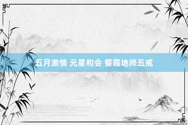 五月激情 元星和会 餐霞地师五戒