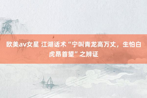 欧美av女星 江湖话术“宁叫青龙高万丈，生怕白虎昂首望”之辨证