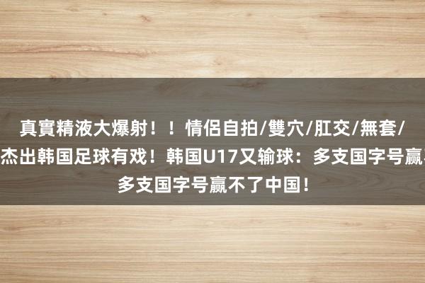 真實精液大爆射！！情侶自拍/雙穴/肛交/無套/大量噴精 杰出韩国足球有戏！韩国U17又输球：多支国字号赢不了中国！