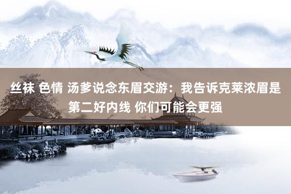 丝袜 色情 汤爹说念东眉交游：我告诉克莱浓眉是第二好内线 你们可能会更强