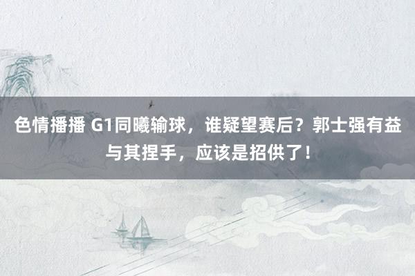 色情播播 G1同曦输球，谁疑望赛后？郭士强有益与其捏手，应该是招供了！