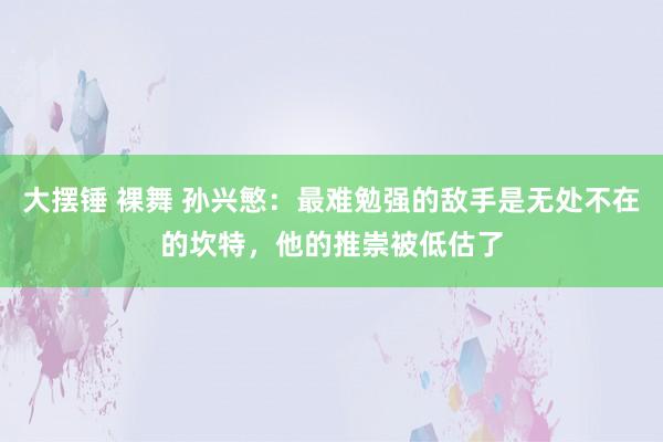 大摆锤 裸舞 孙兴慜：最难勉强的敌手是无处不在的坎特，他的推崇被低估了