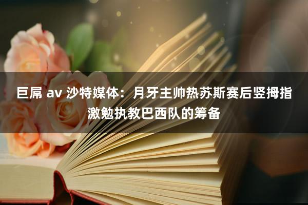 巨屌 av 沙特媒体：月牙主帅热苏斯赛后竖拇指激勉执教巴西队的筹备