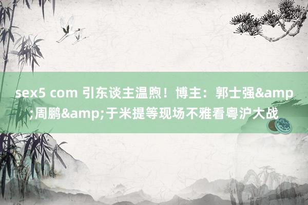 sex5 com 引东谈主温煦！博主：郭士强&周鹏&于米提等现场不雅看粤沪大战