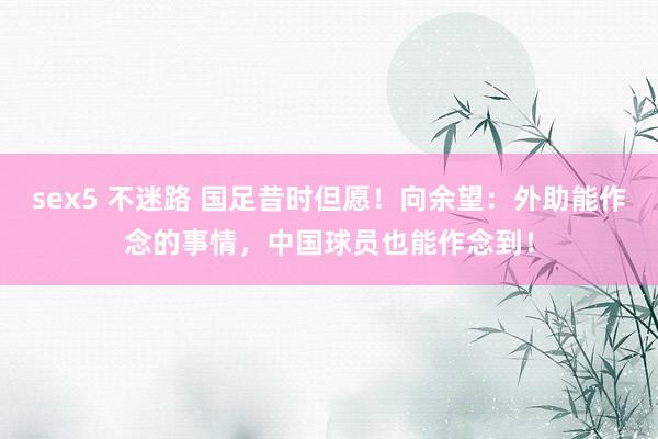sex5 不迷路 国足昔时但愿！向余望：外助能作念的事情，中国球员也能作念到！