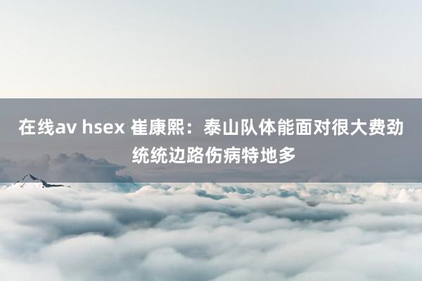 在线av hsex 崔康熙：泰山队体能面对很大费劲 统统边路伤病特地多