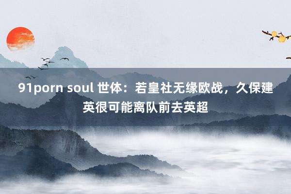 91porn soul 世体：若皇社无缘欧战，久保建英很可能离队前去英超