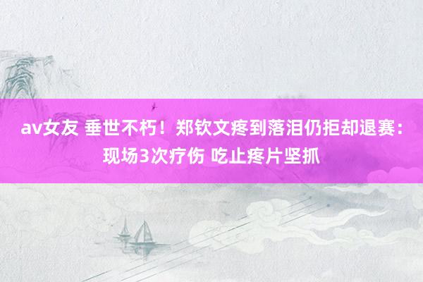 av女友 垂世不朽！郑钦文疼到落泪仍拒却退赛：现场3次疗伤 吃止疼片坚抓