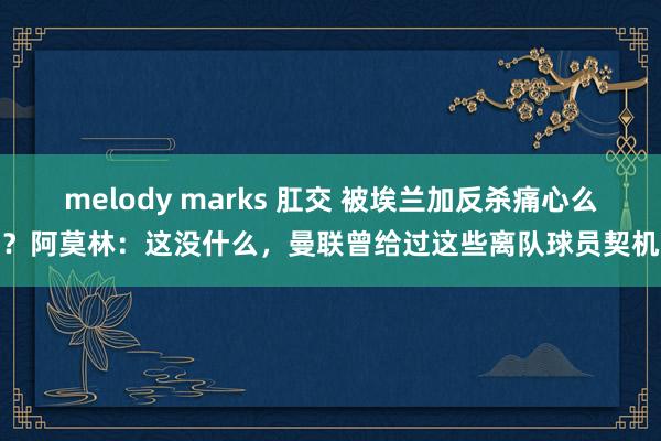 melody marks 肛交 被埃兰加反杀痛心么？阿莫林：这没什么，曼联曾给过这些离队球员契机