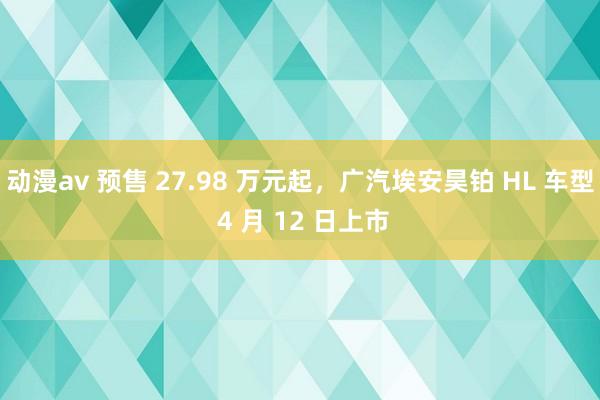 动漫av 预售 27.98 万元起，广汽埃安昊铂 HL 车型 4 月 12 日上市